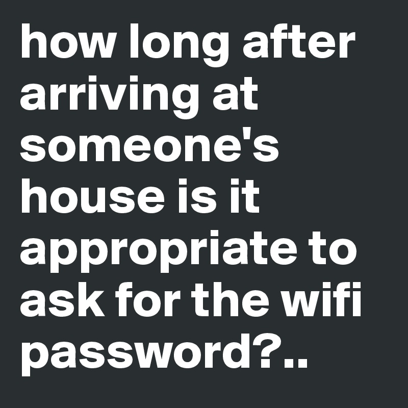 how long after arriving at someone's house is it appropriate to ask for the wifi password?..