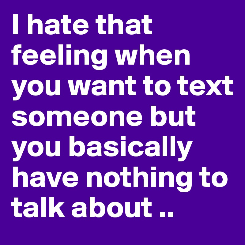 I hate that feeling when you want to text someone but you basically have nothing to talk about ..