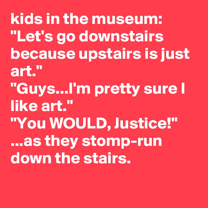 kids in the museum: 
"Let's go downstairs because upstairs is just art." 
"Guys...I'm pretty sure I like art."
"You WOULD, Justice!" ...as they stomp-run down the stairs.