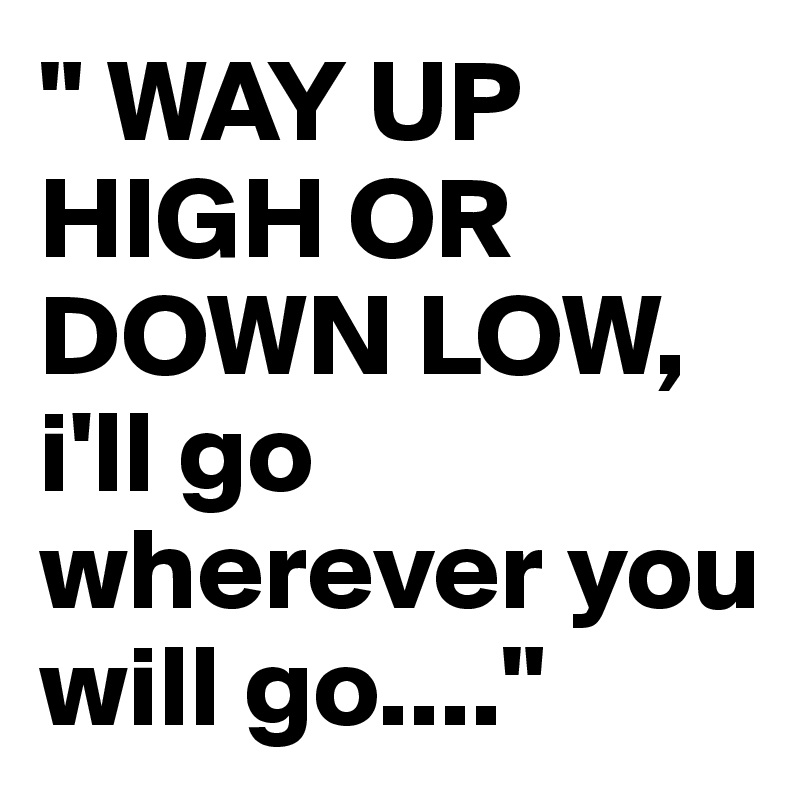 " WAY UP HIGH OR DOWN LOW, i'll go wherever you will go...."