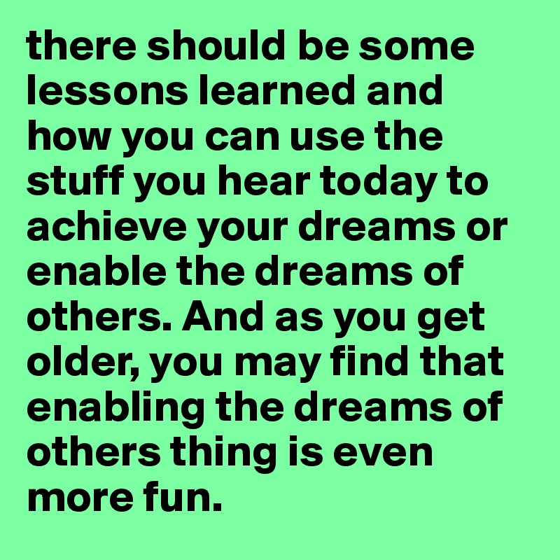 there should be some lessons learned and how you can use the stuff you hear today to achieve your dreams or enable the dreams of others. And as you get older, you may find that enabling the dreams of others thing is even more fun.