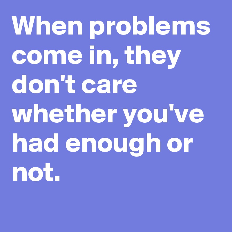 When problems come in, they don't care whether you've had enough or not.