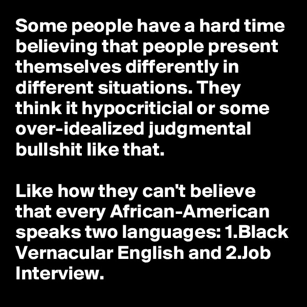 Some people have a hard time believing that people present themselves differently in different situations. They think it hypocriticial or some over-idealized judgmental bullshit like that.

Like how they can't believe that every African-American speaks two languages: 1.Black Vernacular English and 2.Job Interview.