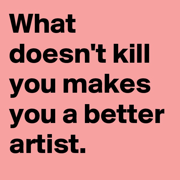 What doesn't kill you makes you a better artist.