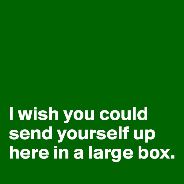 




I wish you could send yourself up here in a large box.