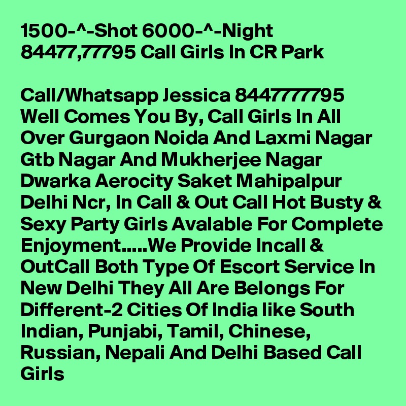 1500-^-Shot 6000-^-Night 84477,77795 Call Girls In CR Park
 
Call/Whatsapp Jessica 8447777795 Well Comes You By, Call Girls In All Over Gurgaon Noida And Laxmi Nagar Gtb Nagar And Mukherjee Nagar Dwarka Aerocity Saket Mahipalpur Delhi Ncr, In Call & Out Call Hot Busty & Sexy Party Girls Avalable For Complete Enjoyment.....We Provide Incall & OutCall Both Type Of Escort Service In New Delhi They All Are Belongs For Different-2 Cities Of India like South Indian, Punjabi, Tamil, Chinese, Russian, Nepali And Delhi Based Call Girls