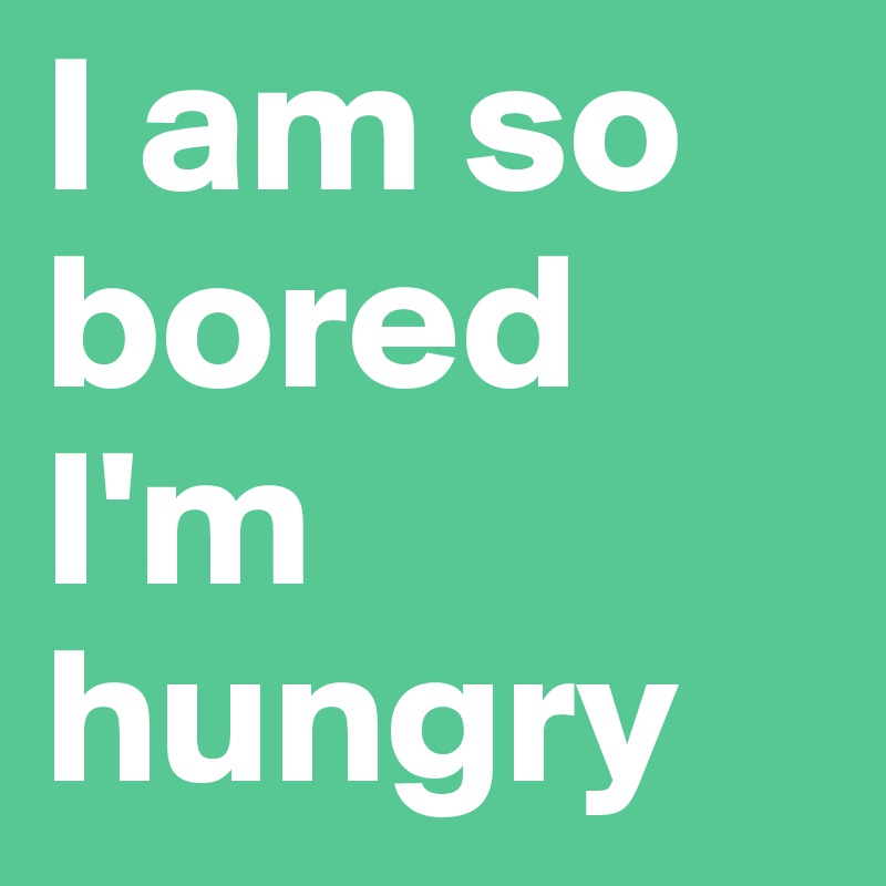 I am so bored  
I'm hungry