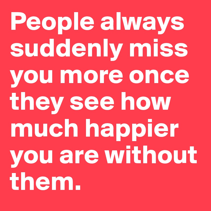 People always suddenly miss you more once they see how much happier you are without them.