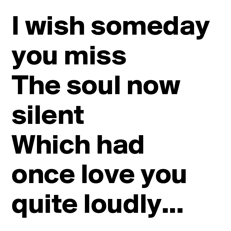 I wish someday you miss
The soul now silent
Which had once love you quite loudly...