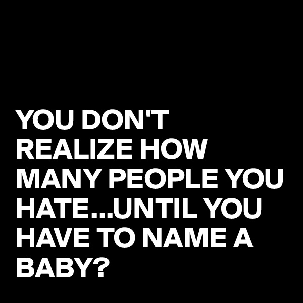 


YOU DON'T 
REALIZE HOW MANY PEOPLE YOU HATE...UNTIL YOU HAVE TO NAME A BABY?
