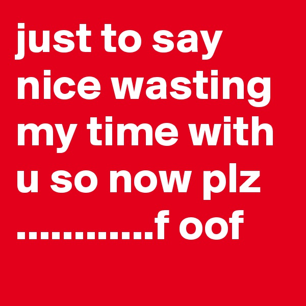 just to say nice wasting my time with u so now plz ............f oof 