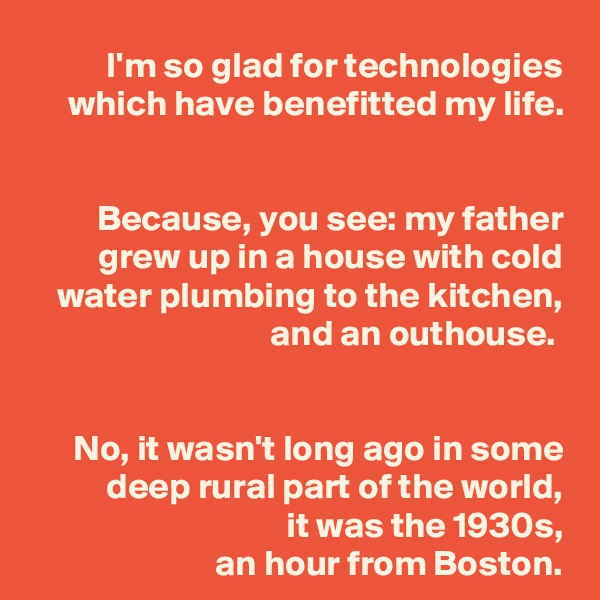 I'm so glad for technologies which have benefitted my life.


Because, you see: my father grew up in a house with cold water plumbing to the kitchen, and an outhouse. 


No, it wasn't long ago in some deep rural part of the world,
it was the 1930s,
an hour from Boston.
