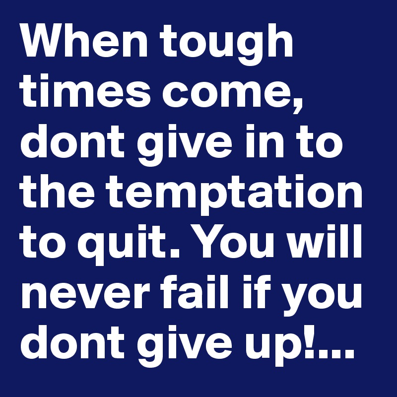 When tough times come, dont give in to the temptation to quit. You will never fail if you dont give up!...