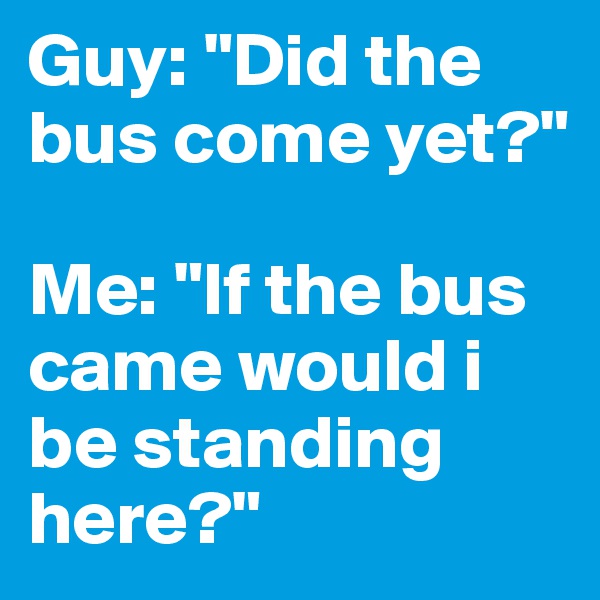 Guy: "Did the bus come yet?" 

Me: "If the bus came would i be standing here?"