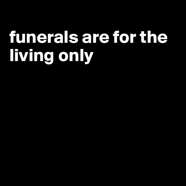 
funerals are for the living only





