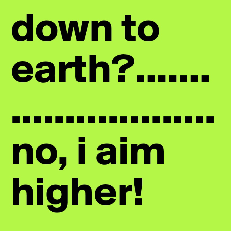down to earth?..........................                no, i aim higher! 