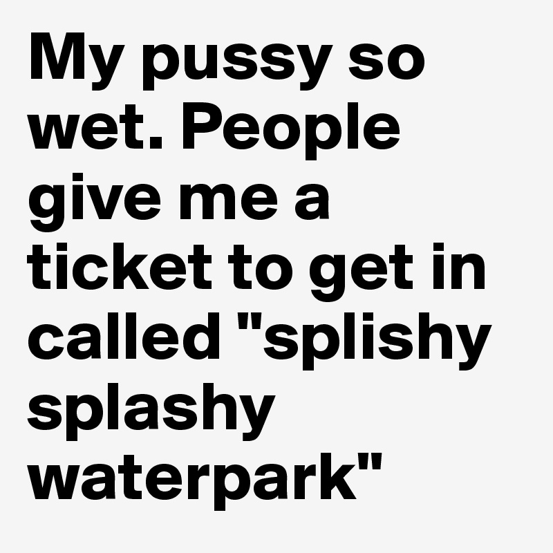My pussy so wet. People give me a ticket to get in called "splishy splashy waterpark"
