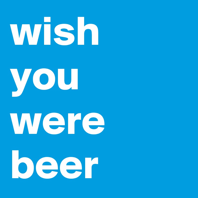 wish
you 
were
beer