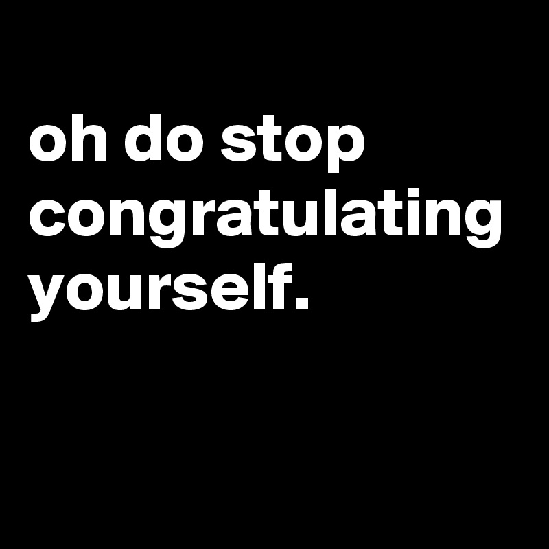 
oh do stop congratulating yourself.