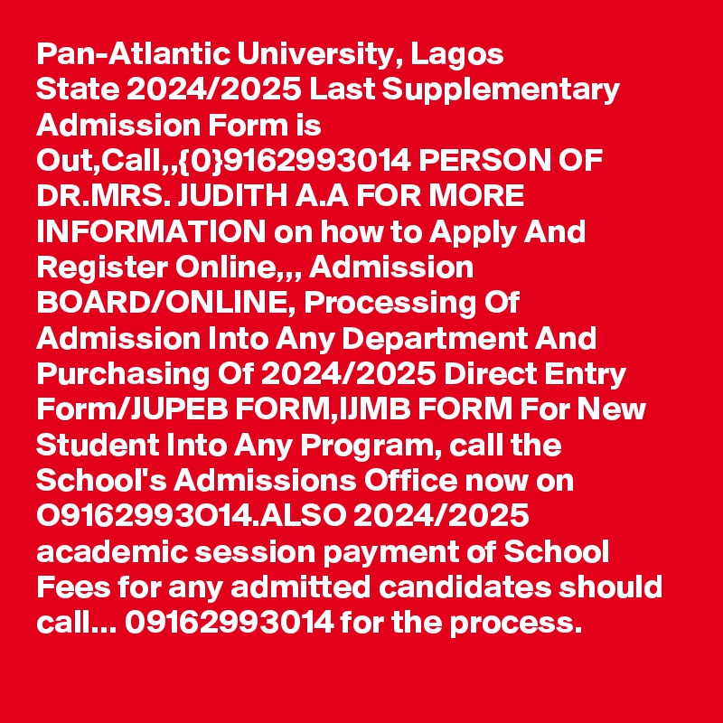 Pan-Atlantic University, Lagos State 2024/2025 Last Supplementary Admission Form is Out,Call,,{0}9162993014 PERSON OF DR.MRS. JUDITH A.A FOR MORE INFORMATION on how to Apply And Register Online,,, Admission BOARD/ONLINE, Processing Of Admission Into Any Department And Purchasing Of 2024/2025 Direct Entry Form/JUPEB FORM,IJMB FORM For New Student Into Any Program, call the School's Admissions Office now on O9162993O14.ALSO 2024/2025 academic session payment of School Fees for any admitted candidates should call... 09162993014 for the process.