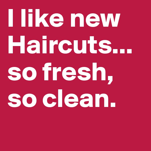 I like new Haircuts...so fresh, so clean.
