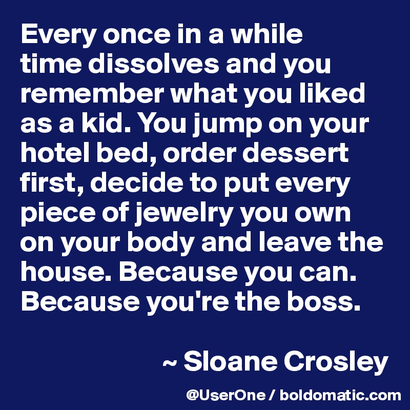 Every once in a while
time dissolves and you remember what you liked as a kid. You jump on your hotel bed, order dessert first, decide to put every piece of jewelry you own on your body and leave the house. Because you can. Because you're the boss.

                        ~ Sloane Crosley