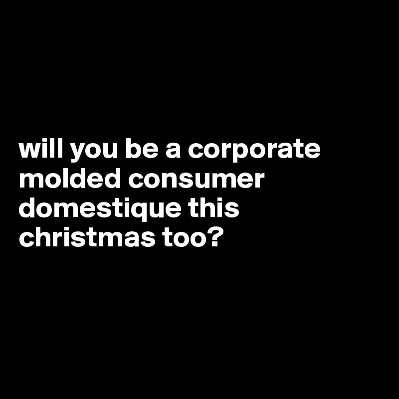 



will you be a corporate molded consumer domestique this christmas too? 




