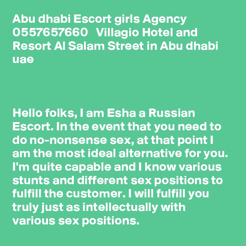 Abu dhabi Escort girls Agency 0557657660   Villagio Hotel and Resort Al Salam Street in Abu dhabi uae



Hello folks, I am Esha a Russian Escort. In the event that you need to do no-nonsense sex, at that point I am the most ideal alternative for you. I'm quite capable and I know various stunts and different sex positions to fulfill the customer. I will fulfill you truly just as intellectually with various sex positions. 