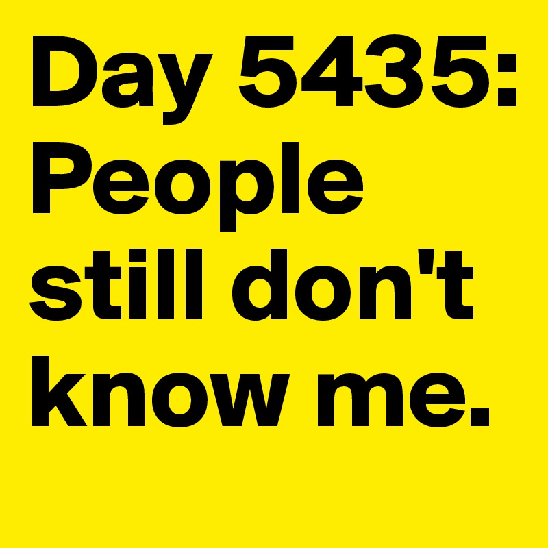Day 5435: People still don't know me.