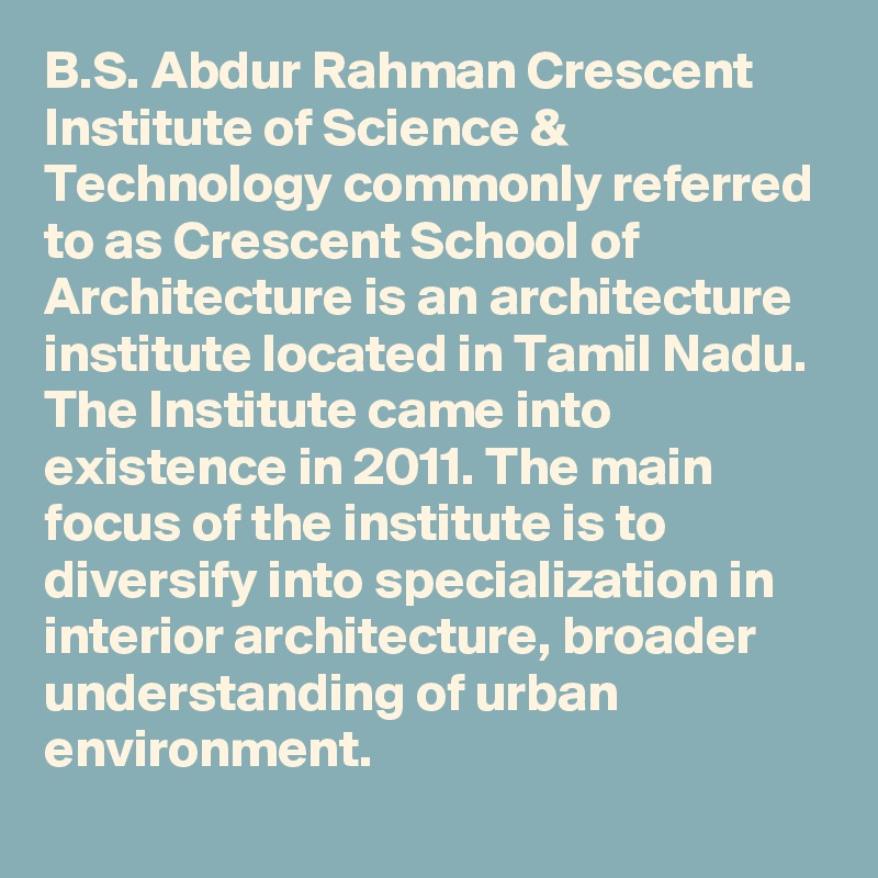 B.S. Abdur Rahman Crescent Institute of Science & Technology commonly referred to as Crescent School of Architecture is an architecture institute located in Tamil Nadu. The Institute came into existence in 2011. The main focus of the institute is to diversify into specialization in interior architecture, broader understanding of urban environment.