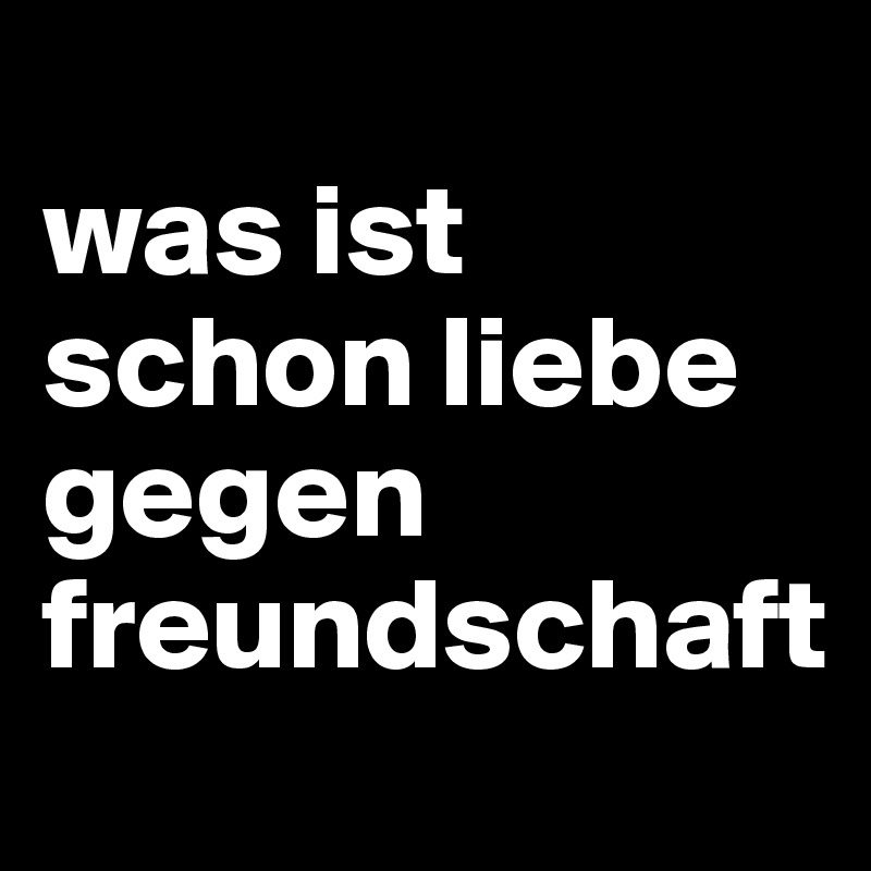 
was ist schon liebe 
gegen freundschaft