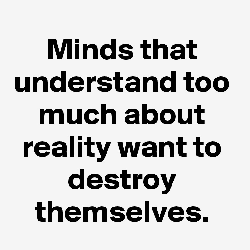 Minds that understand too much about reality want to destroy themselves.