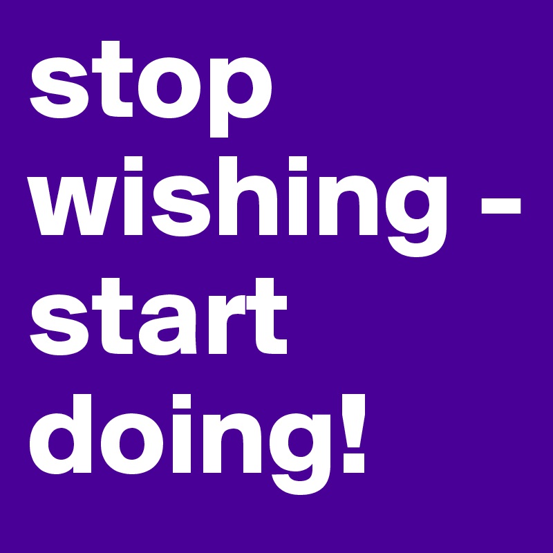 stop wishing -
start doing!