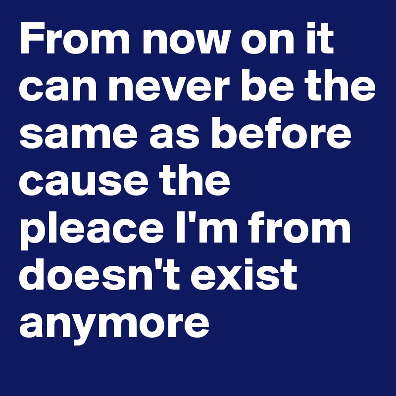 From now on it can never be the same as before 
cause the pleace I'm from doesn't exist anymore