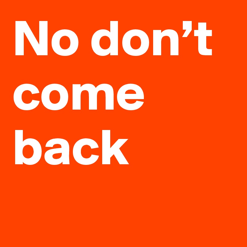 No don’t come back