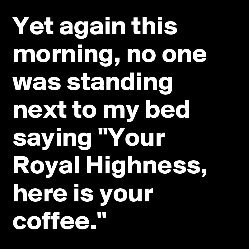 Yet again this morning, no one was standing next to my bed saying "Your Royal Highness, here is your coffee."