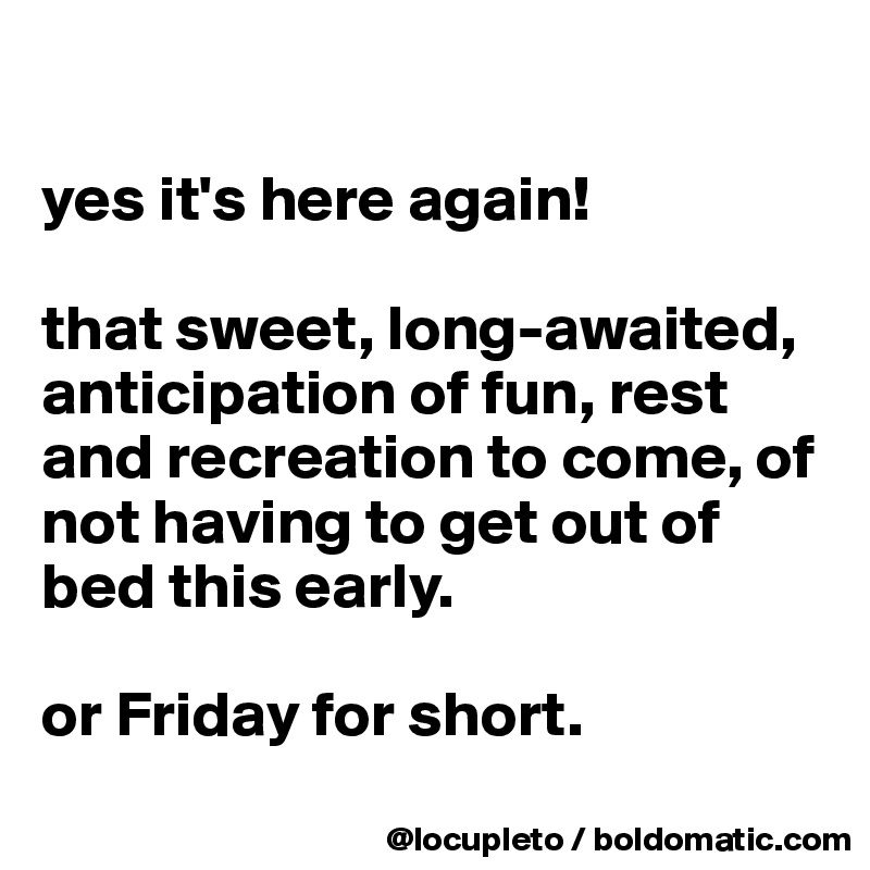 

yes it's here again! 

that sweet, long-awaited, anticipation of fun, rest and recreation to come, of not having to get out of bed this early. 

or Friday for short. 
