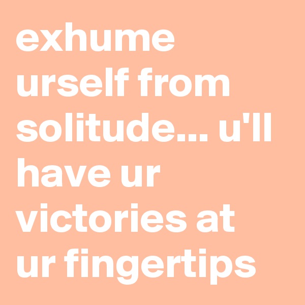 exhume urself from solitude... u'll have ur victories at ur fingertips