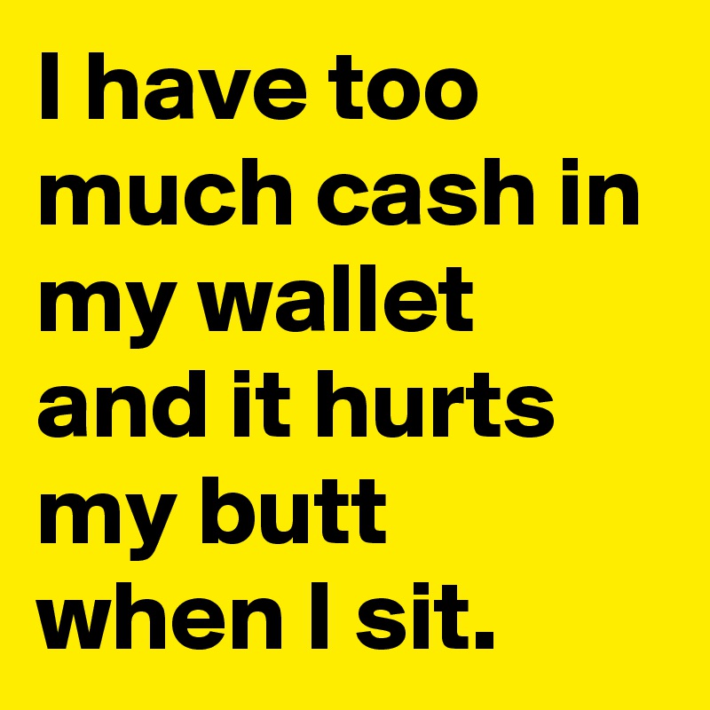 I have too much cash in my wallet and it hurts my butt when I sit.