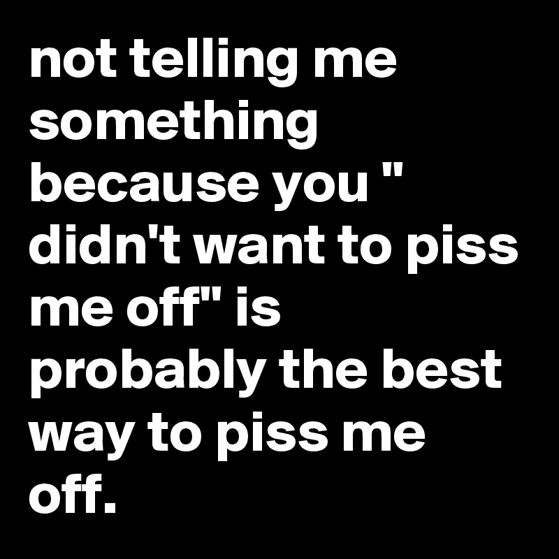 not telling me something because you " didn't want to piss me off" is probably the best way to piss me off.