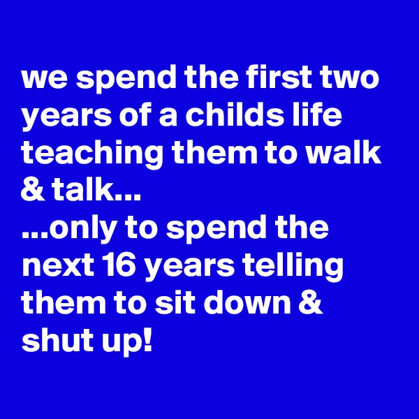 
we spend the first two years of a childs life teaching them to walk & talk...
...only to spend the next 16 years telling them to sit down & shut up!
