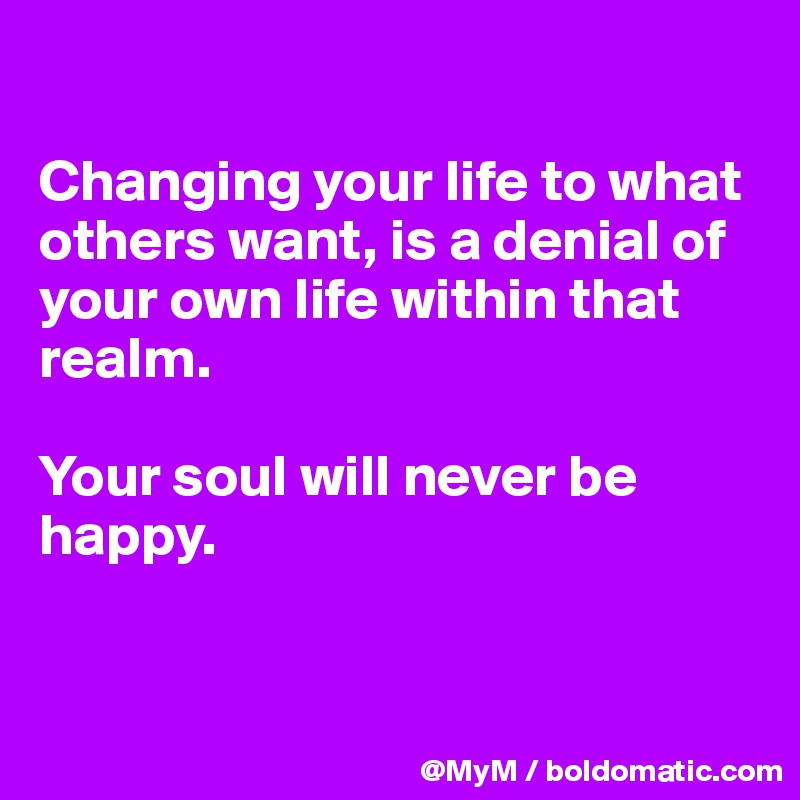 

Changing your life to what others want, is a denial of your own life within that realm.

Your soul will never be happy.


