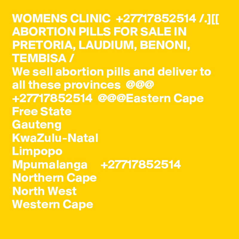 WOMENS CLINIC  +27717852514 /.][[ ABORTION PILLS FOR SALE IN PRETORIA, LAUDIUM, BENONI, TEMBISA /
We sell abortion pills and deliver to all these provinces  @@@  +27717852514  @@@Eastern Cape
Free State
Gauteng
KwaZulu-Natal
Limpopo
Mpumalanga     +27717852514
Northern Cape
North West
Western Cape
