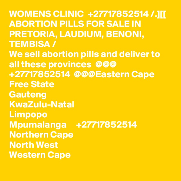 WOMENS CLINIC  +27717852514 /.][[ ABORTION PILLS FOR SALE IN PRETORIA, LAUDIUM, BENONI, TEMBISA /
We sell abortion pills and deliver to all these provinces  @@@  +27717852514  @@@Eastern Cape
Free State
Gauteng
KwaZulu-Natal
Limpopo
Mpumalanga     +27717852514
Northern Cape
North West
Western Cape
