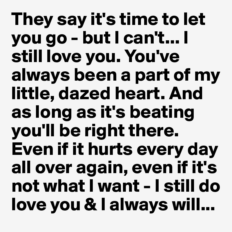 They say it's time to let you go - but I can't... I still love you. You've always been a part of my little, dazed heart. And as long as it's beating you'll be right there. Even if it hurts every day all over again, even if it's not what I want - I still do love you & I always will...