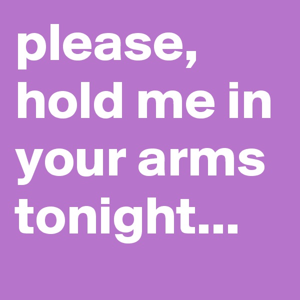please, hold me in your arms tonight...