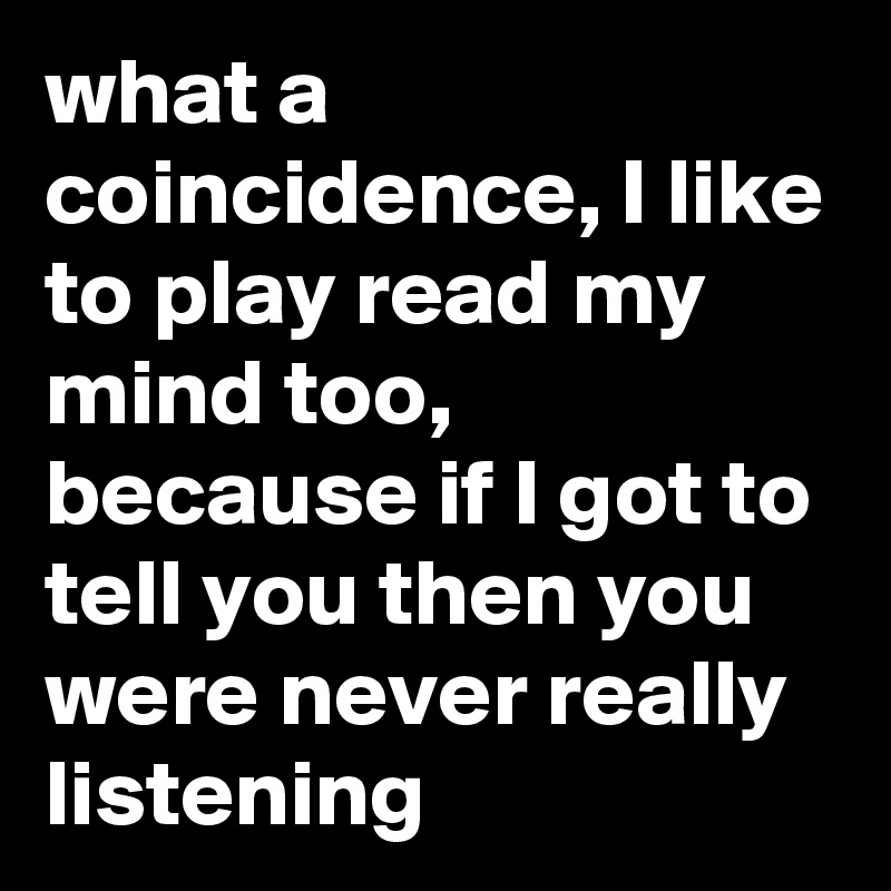 what a coincidence, I like to play read my mind too, because if I got to tell you then you were never really listening