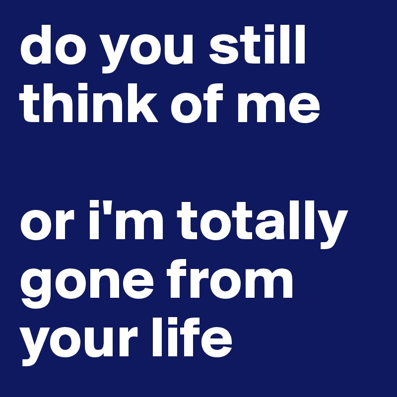 do you still think of me 

or i'm totally gone from your life 