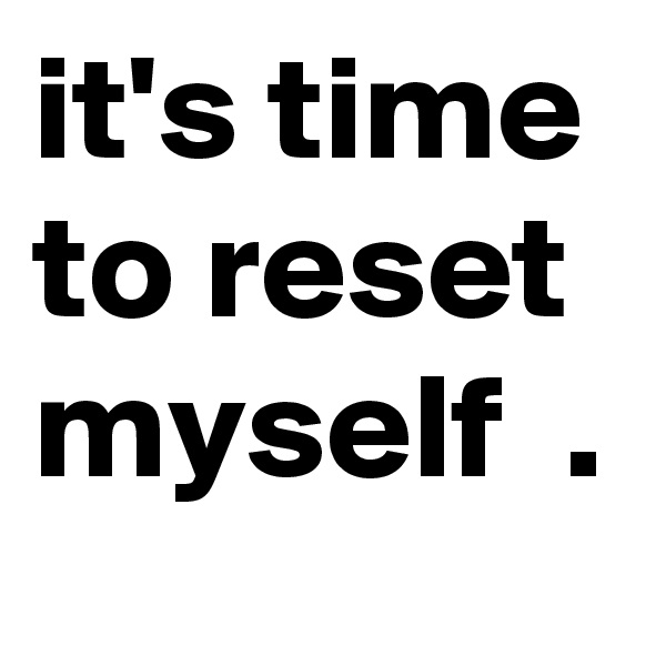 it's time to reset myself  .