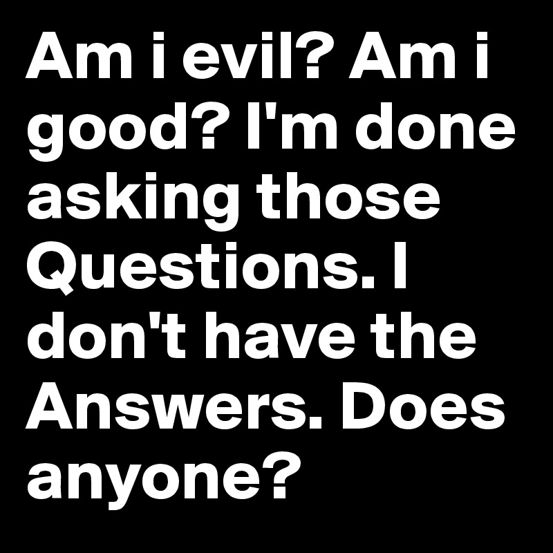 Am i evil? Am i good? I'm done asking those Questions. I don't have the Answers. Does anyone?
